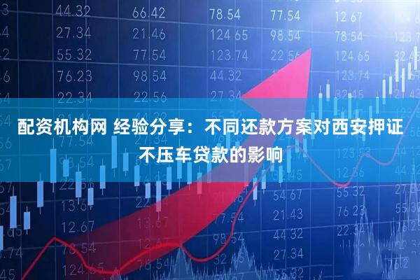 配资机构网 经验分享：不同还款方案对西安押证不压车贷款的影响