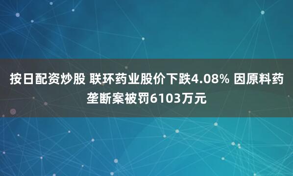 按日配资炒股 联环药业股价下跌4.08% 因原料药垄断案被罚6103万元