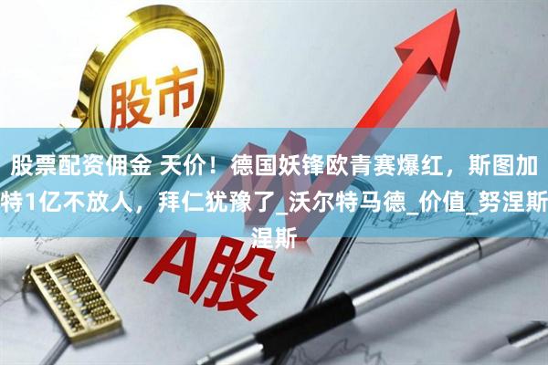 股票配资佣金 天价！德国妖锋欧青赛爆红，斯图加特1亿不放人，拜仁犹豫了_沃尔特马德_价值_努涅斯