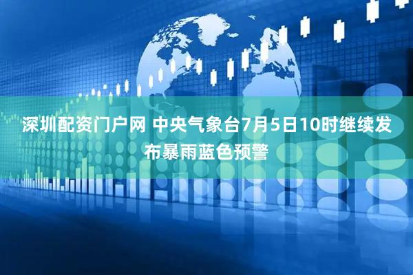 深圳配资门户网 中央气象台7月5日10时继续发布暴雨蓝色预警