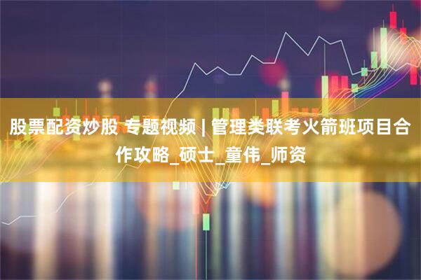股票配资炒股 专题视频 | 管理类联考火箭班项目合作攻略_硕士_童伟_师资