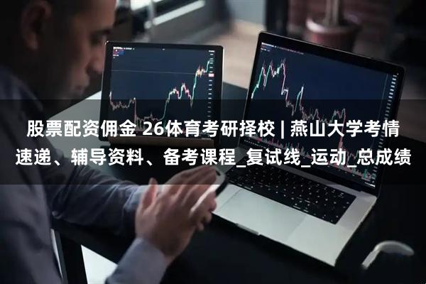 股票配资佣金 26体育考研择校 | 燕山大学考情速递、辅导资料、备考课程_复试线_运动_总成绩