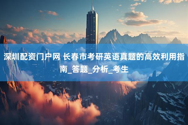 深圳配资门户网 长春市考研英语真题的高效利用指南_答题_分析_考生
