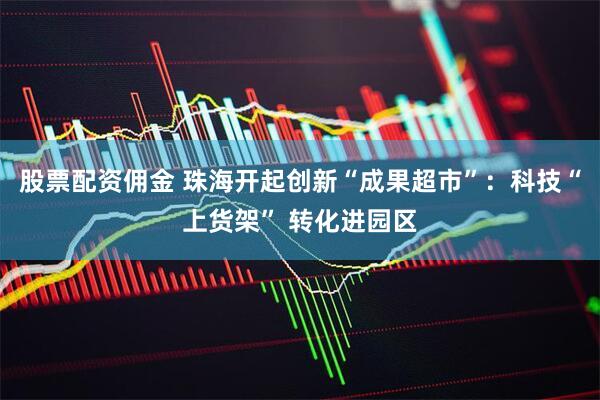 股票配资佣金 珠海开起创新“成果超市”：科技“上货架” 转化进园区