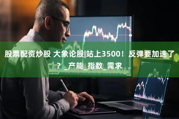 股票配资炒股 大象论股|站上3500！反弹要加速了？_产能_指数_需求