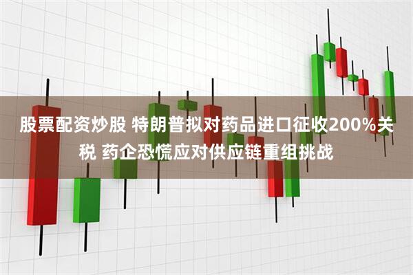 股票配资炒股 特朗普拟对药品进口征收200%关税 药企恐慌应对供应链重组挑战