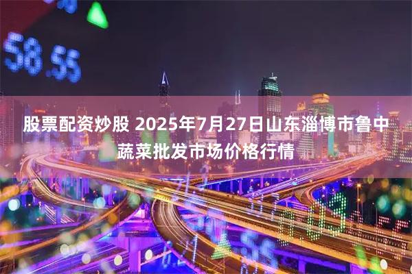 股票配资炒股 2025年7月27日山东淄博市鲁中蔬菜批发市场价格行情