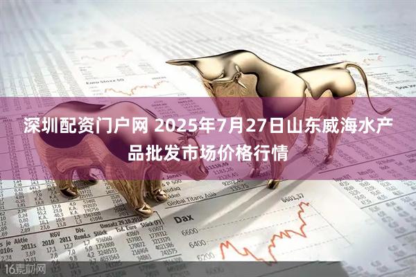 深圳配资门户网 2025年7月27日山东威海水产品批发市场价格行情