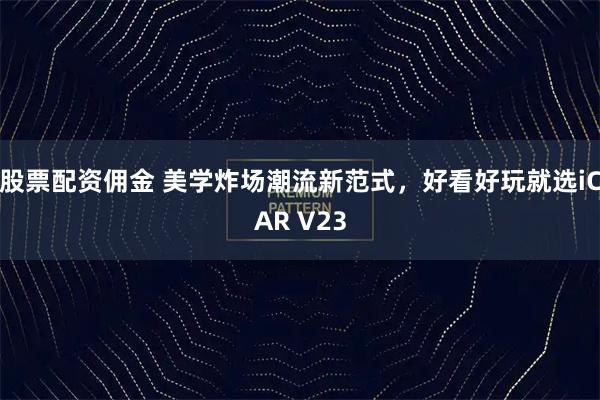 股票配资佣金 美学炸场潮流新范式，好看好玩就选iCAR V23