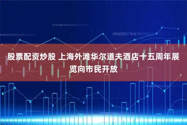 股票配资炒股 上海外滩华尔道夫酒店十五周年展览向市民开放