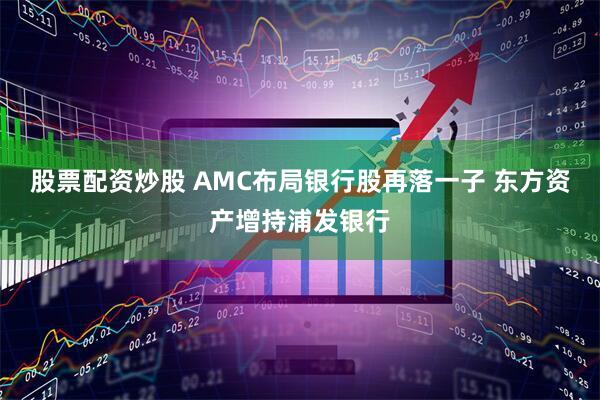 股票配资炒股 AMC布局银行股再落一子 东方资产增持浦发银行