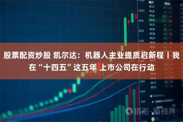 股票配资炒股 凯尔达：机器人主业提质启新程丨我在“十四五”这五年 上市公司在行动