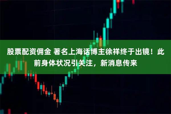 股票配资佣金 著名上海话博主徐祥终于出镜！此前身体状况引关注，新消息传来