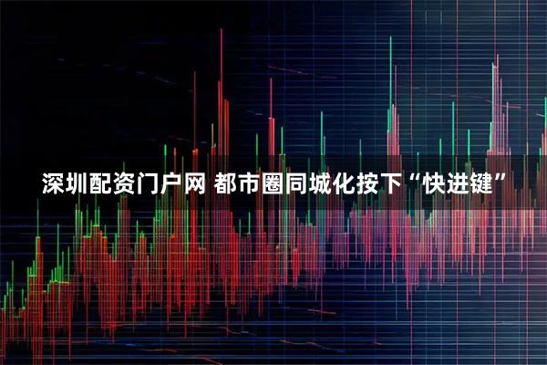 深圳配资门户网 都市圈同城化按下“快进键”