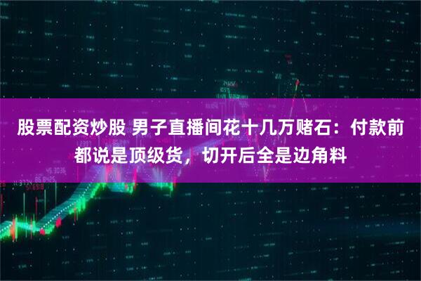 股票配资炒股 男子直播间花十几万赌石：付款前都说是顶级货，切开后全是边角料