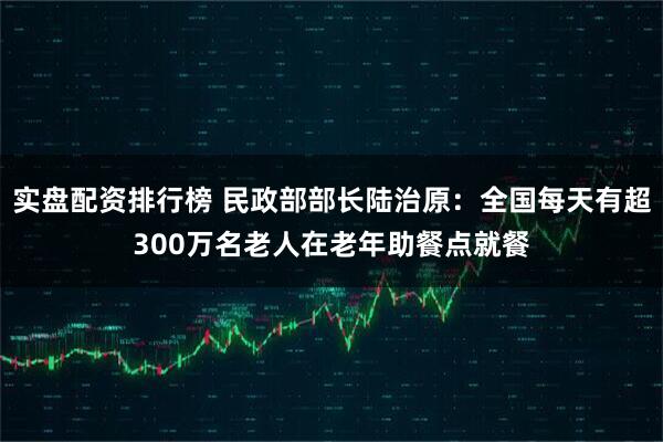 实盘配资排行榜 民政部部长陆治原：全国每天有超300万名老人在老年助餐点就餐