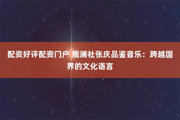 配资好评配资门户 观澜社张庆品鉴音乐：跨越国界的文化语言